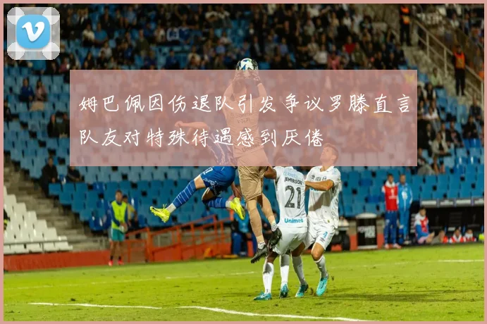 姆巴佩因伤退队引发争议罗滕直言队友对特殊待遇感到厌倦