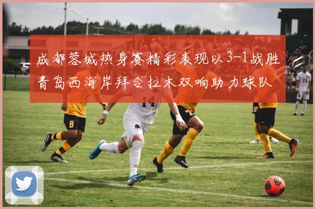 成都蓉城热身赛精彩表现以3-1战胜青岛西海岸拜合拉木双响助力球队胜利