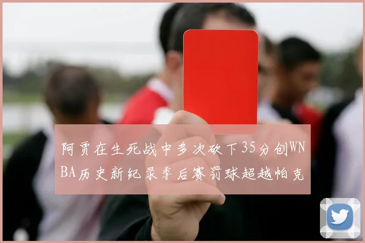 阿贾在生死战中多次砍下35分创WNBA历史新纪录季后赛罚球超越帕克荣登第五位