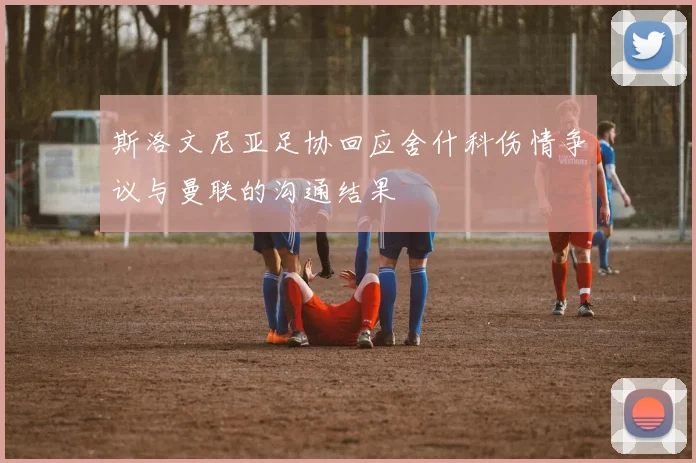 斯洛文尼亚足协回应舍什科伤情争议与曼联的沟通结果