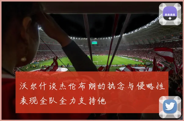沃尔什谈杰伦布朗的执念与侵略性表现全队全力支持他