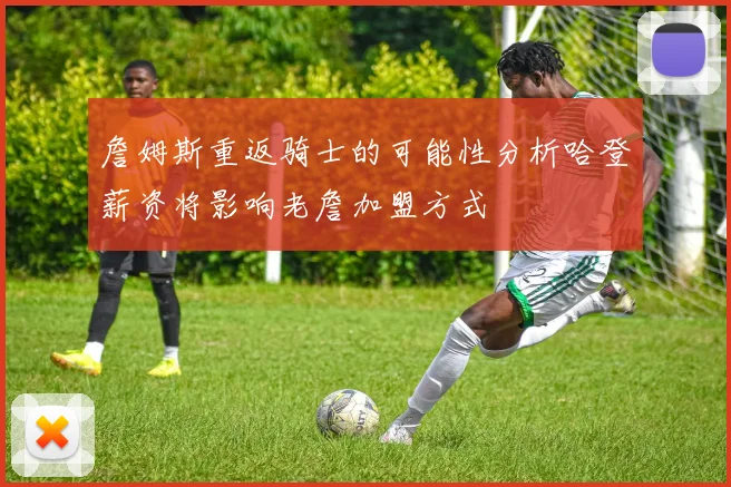 詹姆斯重返骑士的可能性分析哈登薪资将影响老詹加盟方式