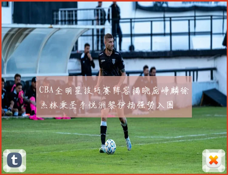 CBA全明星技巧赛阵容揭晓庞峥麟徐杰林秉圣李悦洲黎伊扬强势入围