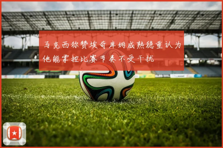 马克西称赞埃奇库姆成熟稳重认为他能掌控比赛节奏不受干扰