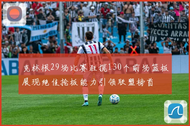 克林根29场比赛狂揽130个前场篮板展现绝佳抢板能力引领联盟榜首