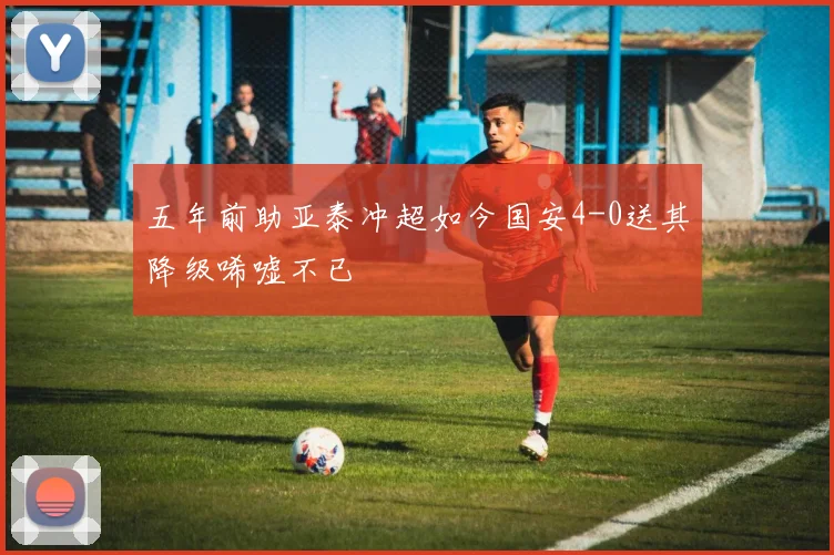 五年前助亚泰冲超如今国安4-0送其降级唏嘘不已