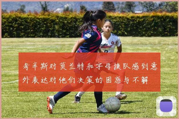 考辛斯对莫兰特和字母换队感到意外表达对他们决策的困惑与不解