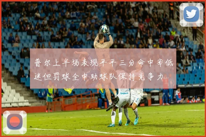普尔上半场表现平平三分命中率低迷但罚球全中助球队保持竞争力