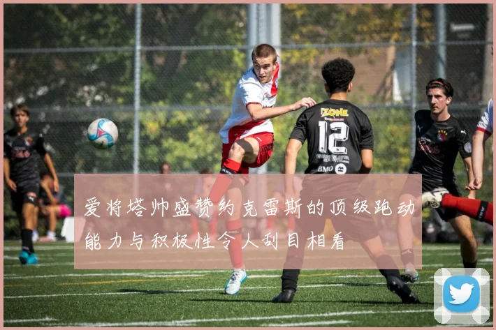 爱将塔帅盛赞约克雷斯的顶级跑动能力与积极性令人刮目相看