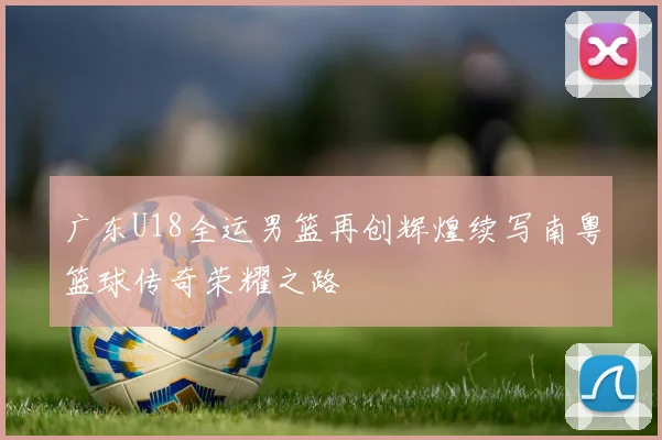 广东U18全运男篮再创辉煌续写南粤篮球传奇荣耀之路