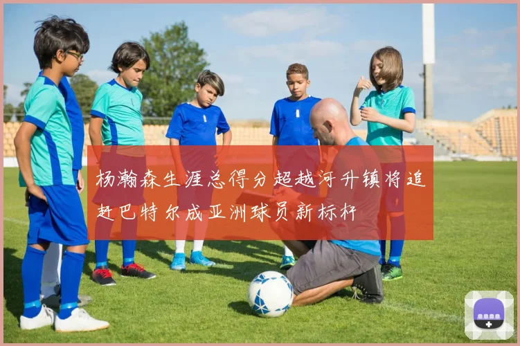 杨瀚森生涯总得分超越河升镇将追赶巴特尔成亚洲球员新标杆