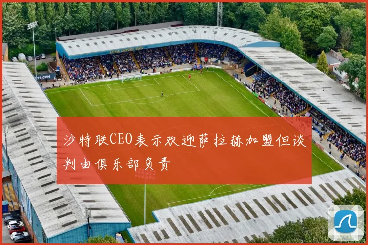 沙特联CEO表示欢迎萨拉赫加盟但谈判由俱乐部负责