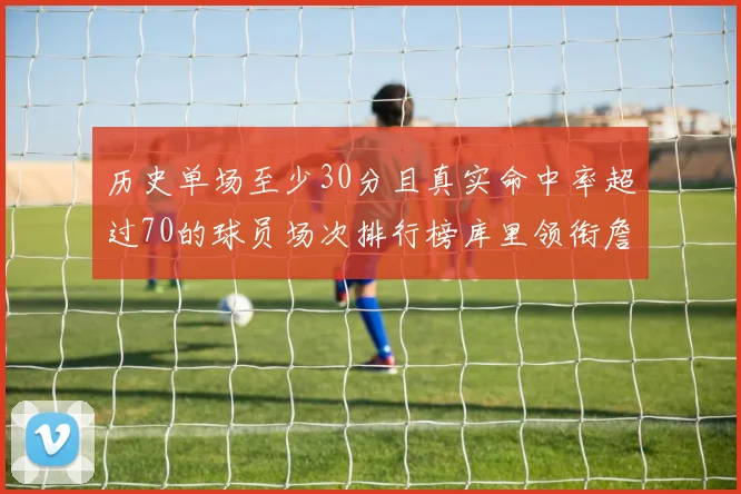 历史单场至少30分且真实命中率超过70的球员场次排行榜库里领衔詹姆斯杜兰特紧随其后