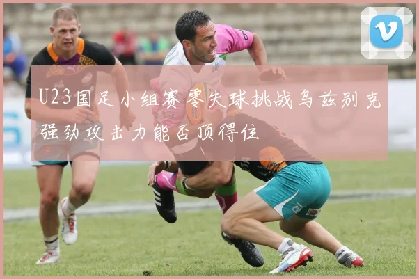 U23国足小组赛零失球挑战乌兹别克强劲攻击力能否顶得住